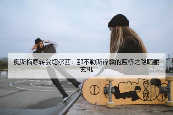 奥斯梅恩转会切尔西：那不勒斯锋霸的蓝桥之路暗藏玄机