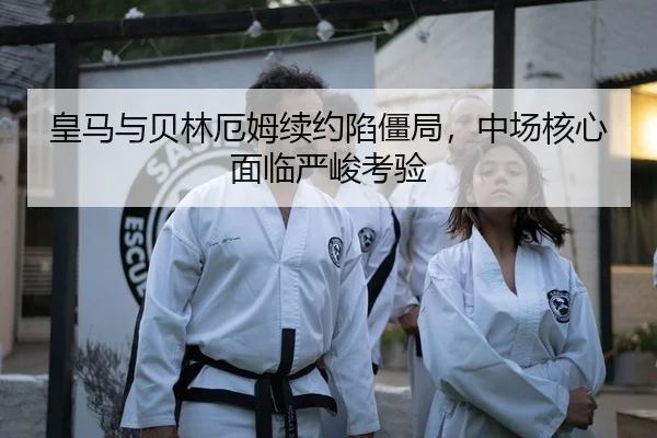 皇马与贝林厄姆续约陷僵局，中场核心面临严峻考验
